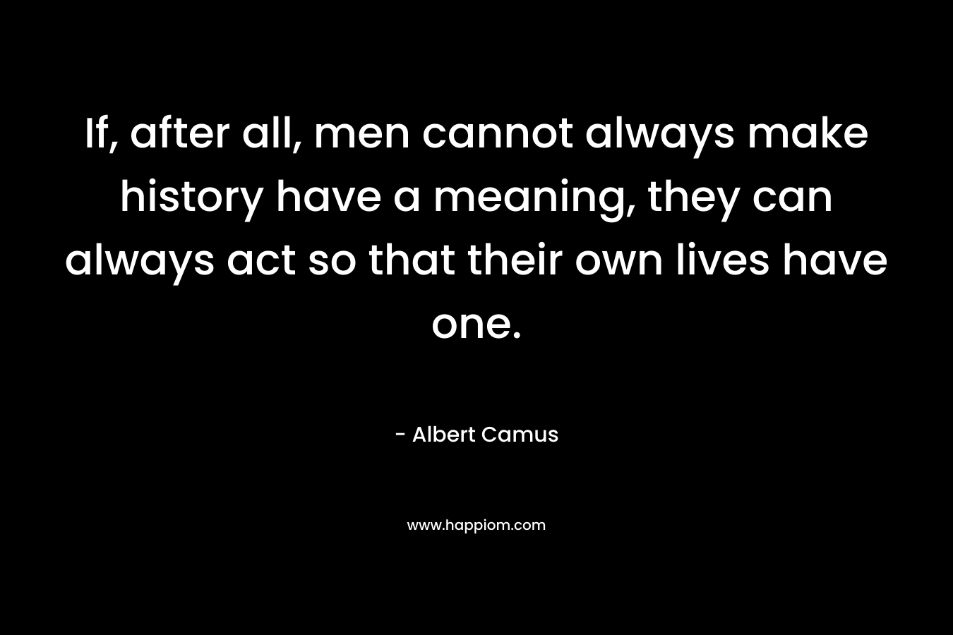 If, after all, men cannot always make history have a meaning, they can always act so that their own lives have one.