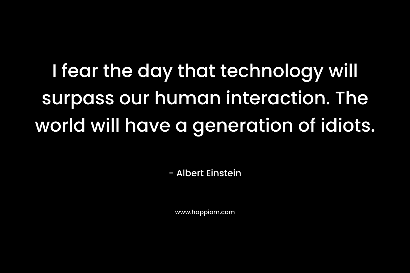I fear the day that technology will surpass our human interaction. The world will have a generation of idiots. – Albert Einstein