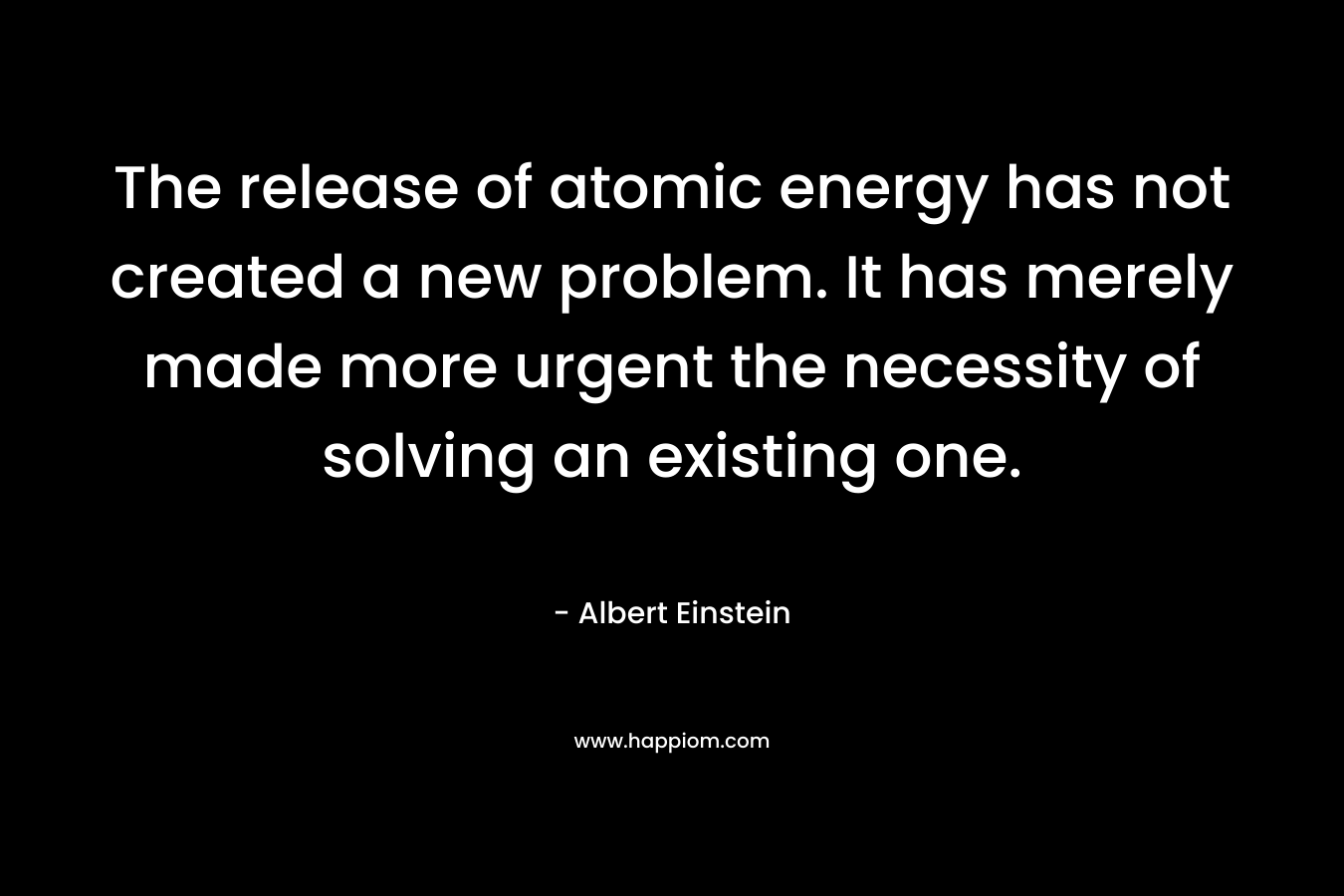The release of atomic energy has not created a new problem. It has merely made more urgent the necessity of solving an existing one. – Albert Einstein