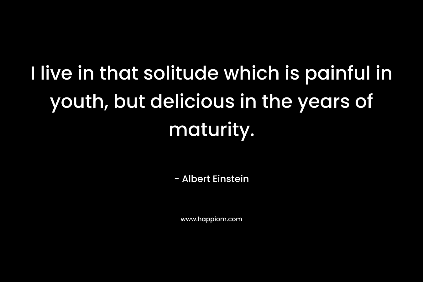 I live in that solitude which is painful in youth, but delicious in the years of maturity. – Albert Einstein