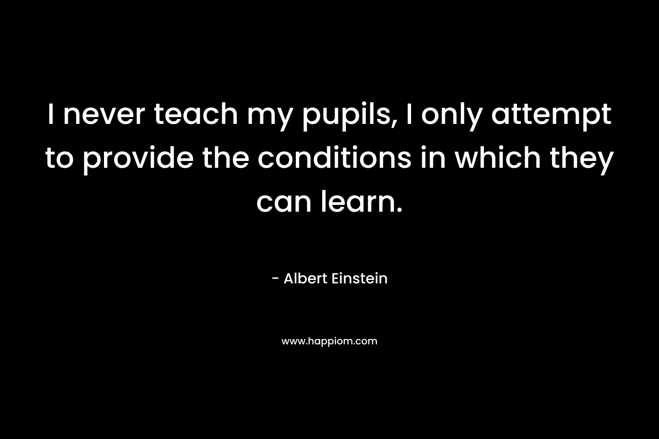 I never teach my pupils, I only attempt to provide the conditions in which they can learn. – Albert Einstein