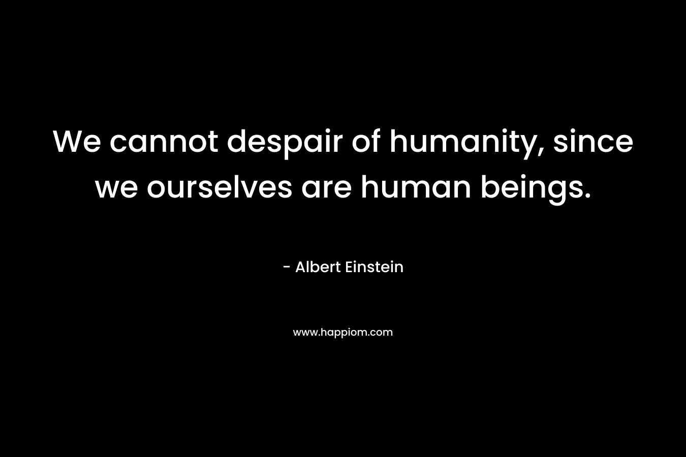 We cannot despair of humanity, since we ourselves are human beings. – Albert Einstein