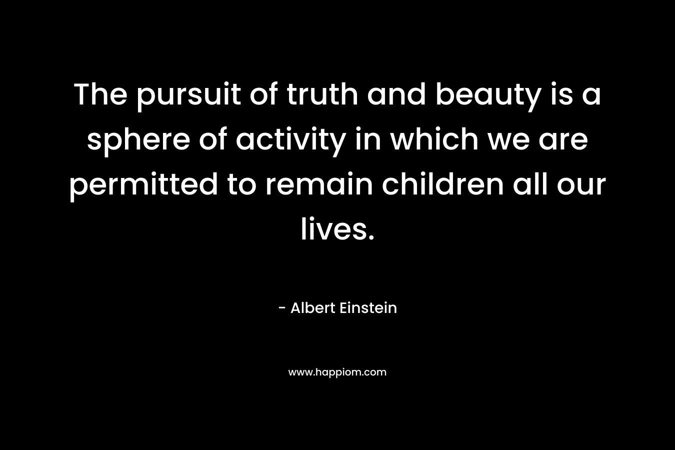 The pursuit of truth and beauty is a sphere of activity in which we are permitted to remain children all our lives. – Albert Einstein
