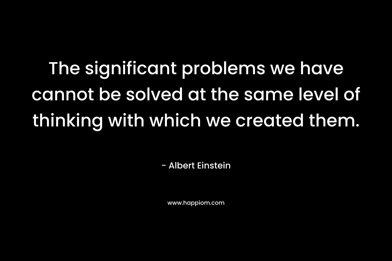 The significant problems we have cannot be solved at the same level of thinking with which we created them.