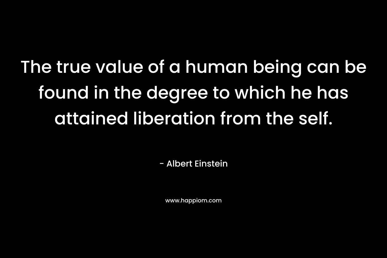 The true value of a human being can be found in the degree to which he has attained liberation from the self.