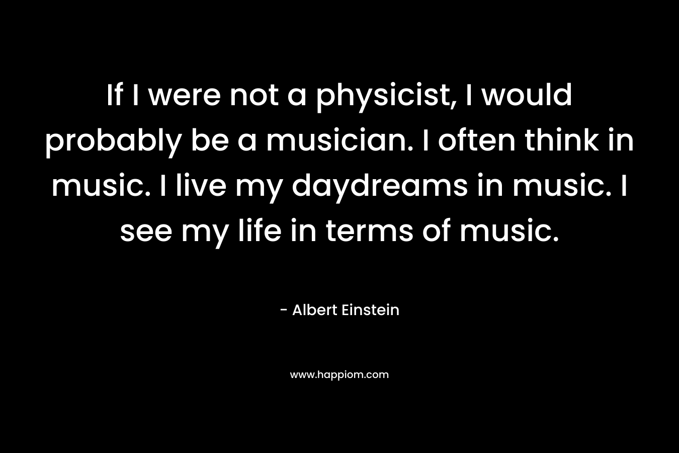 If I were not a physicist, I would probably be a musician. I often think in music. I live my daydreams in music. I see my life in terms of music. – Albert Einstein