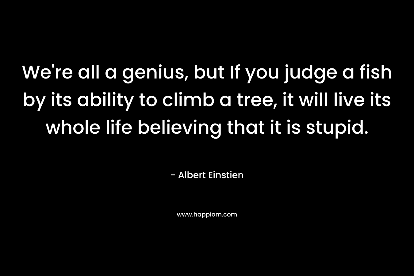 We're all a genius, but If you judge a fish by its ability to climb a tree, it will live its whole life believing that it is stupid.