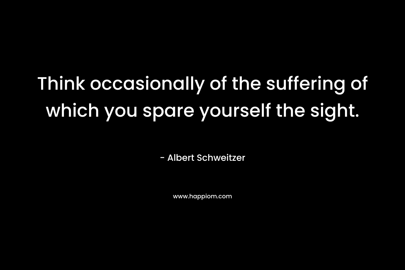 Think occasionally of the suffering of which you spare yourself the sight. – Albert Schweitzer