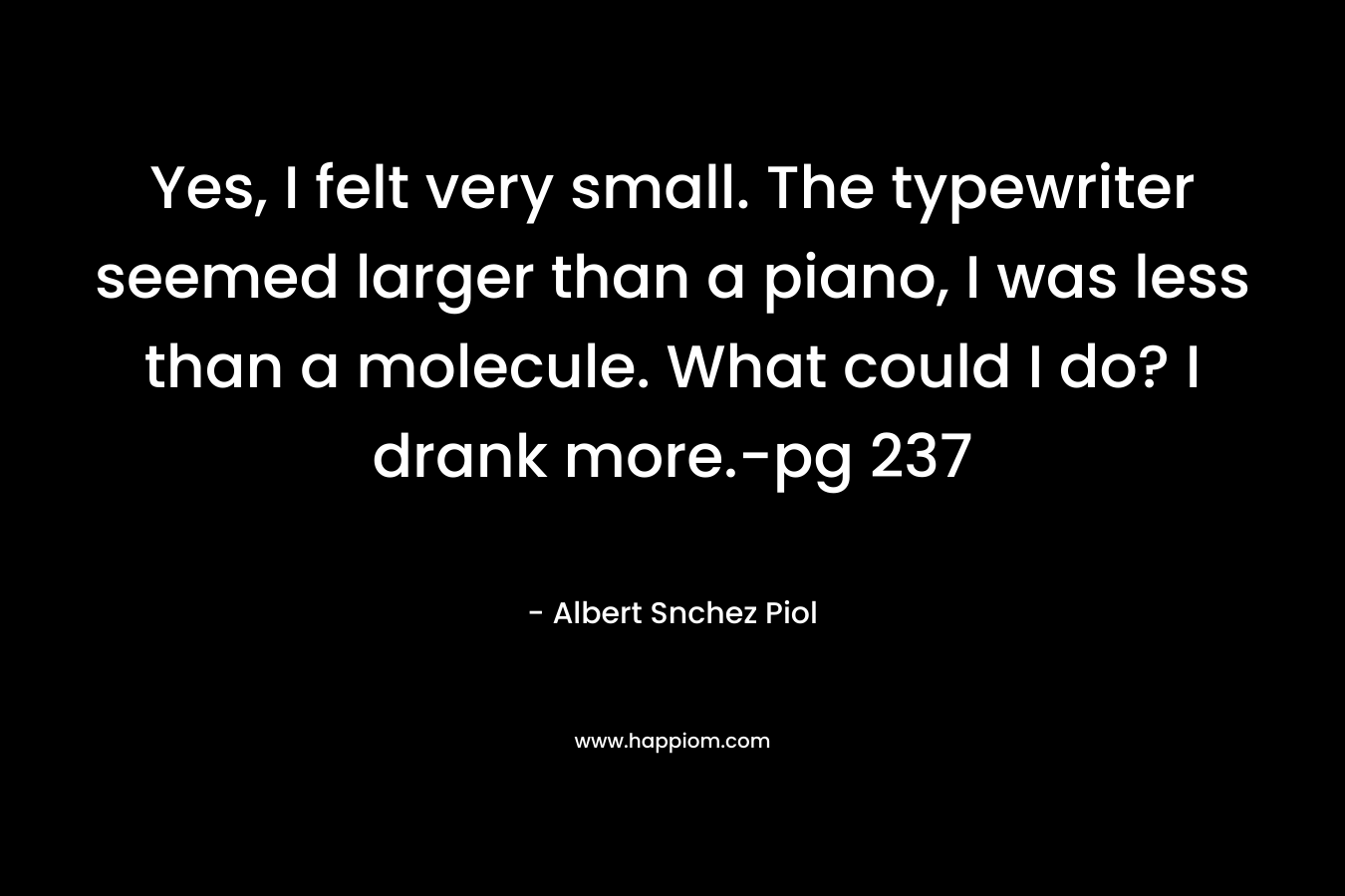 Yes, I felt very small. The typewriter seemed larger than a piano, I was less than a molecule. What could I do? I drank more.-pg 237 – Albert Snchez Piol