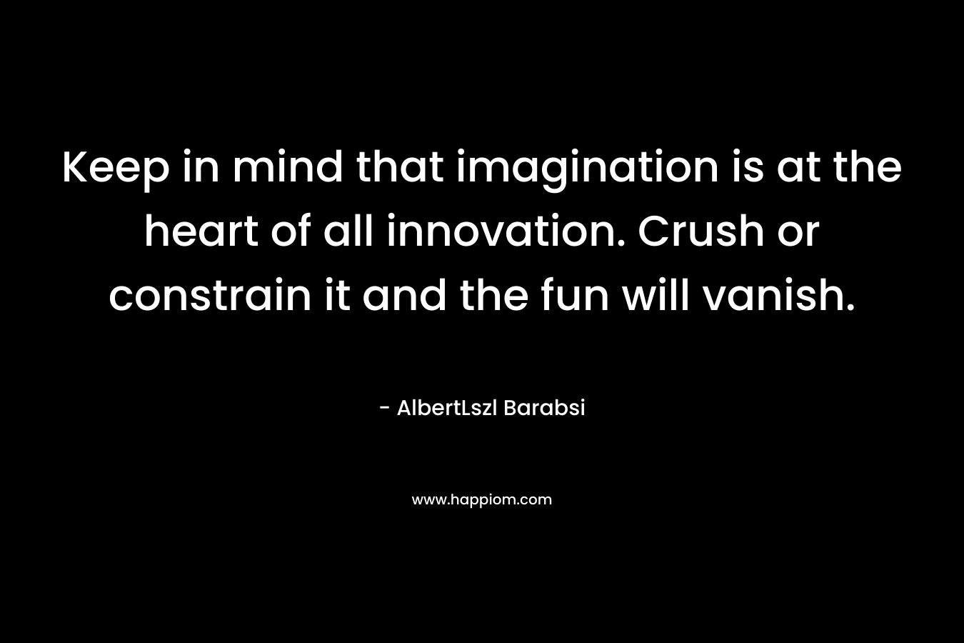 Keep in mind that imagination is at the heart of all innovation. Crush or constrain it and the fun will vanish.