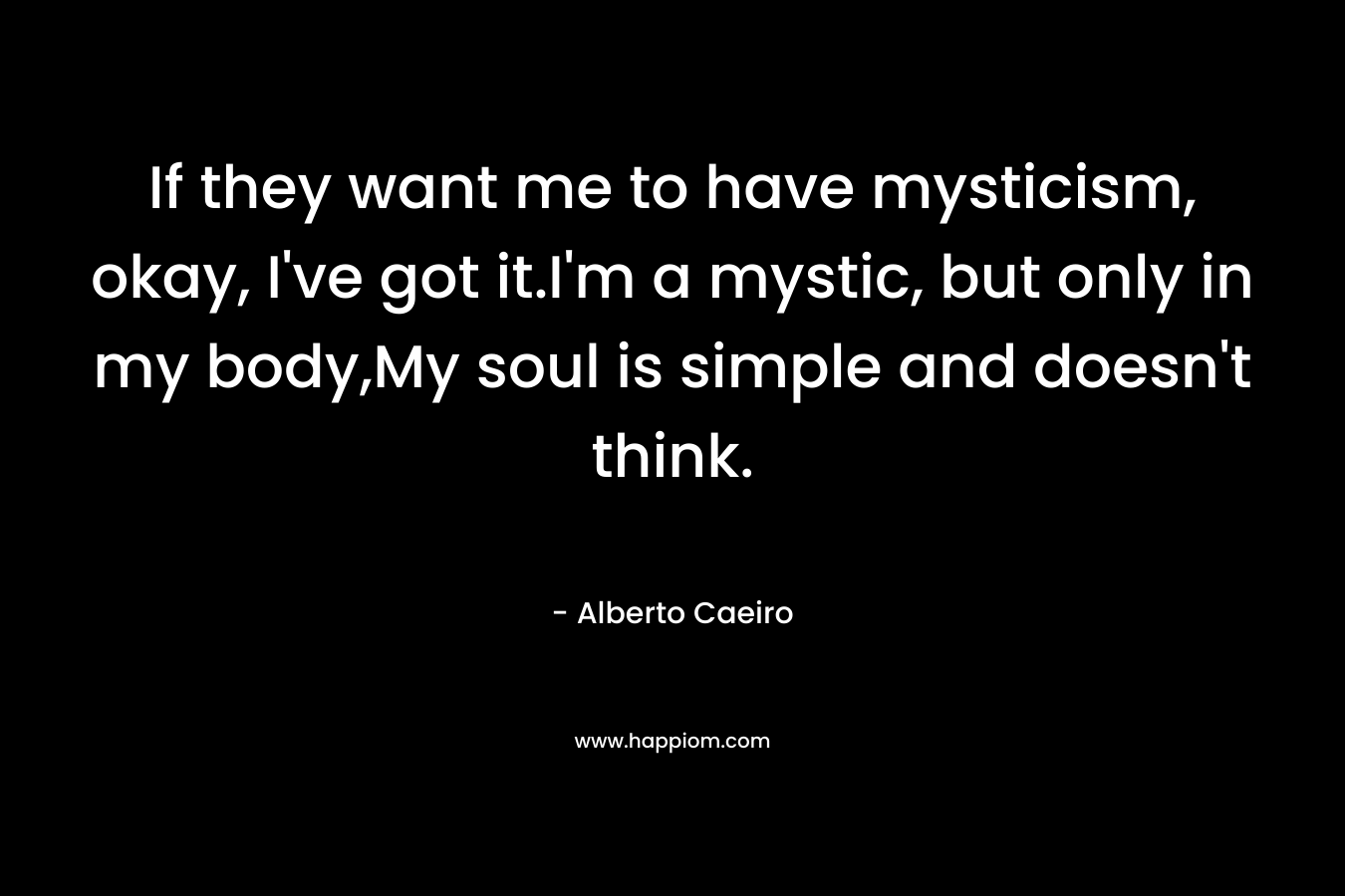 If they want me to have mysticism, okay, I’ve got it.I’m a mystic, but only in my body,My soul is simple and doesn’t think. – Alberto Caeiro