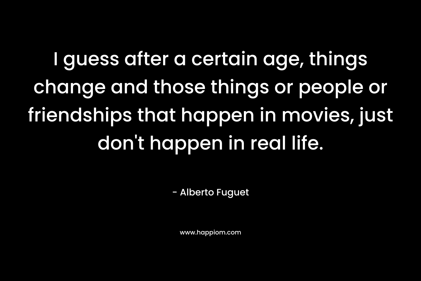 I guess after a certain age, things change and those things or people or friendships that happen in movies, just don’t happen in real life. – Alberto Fuguet