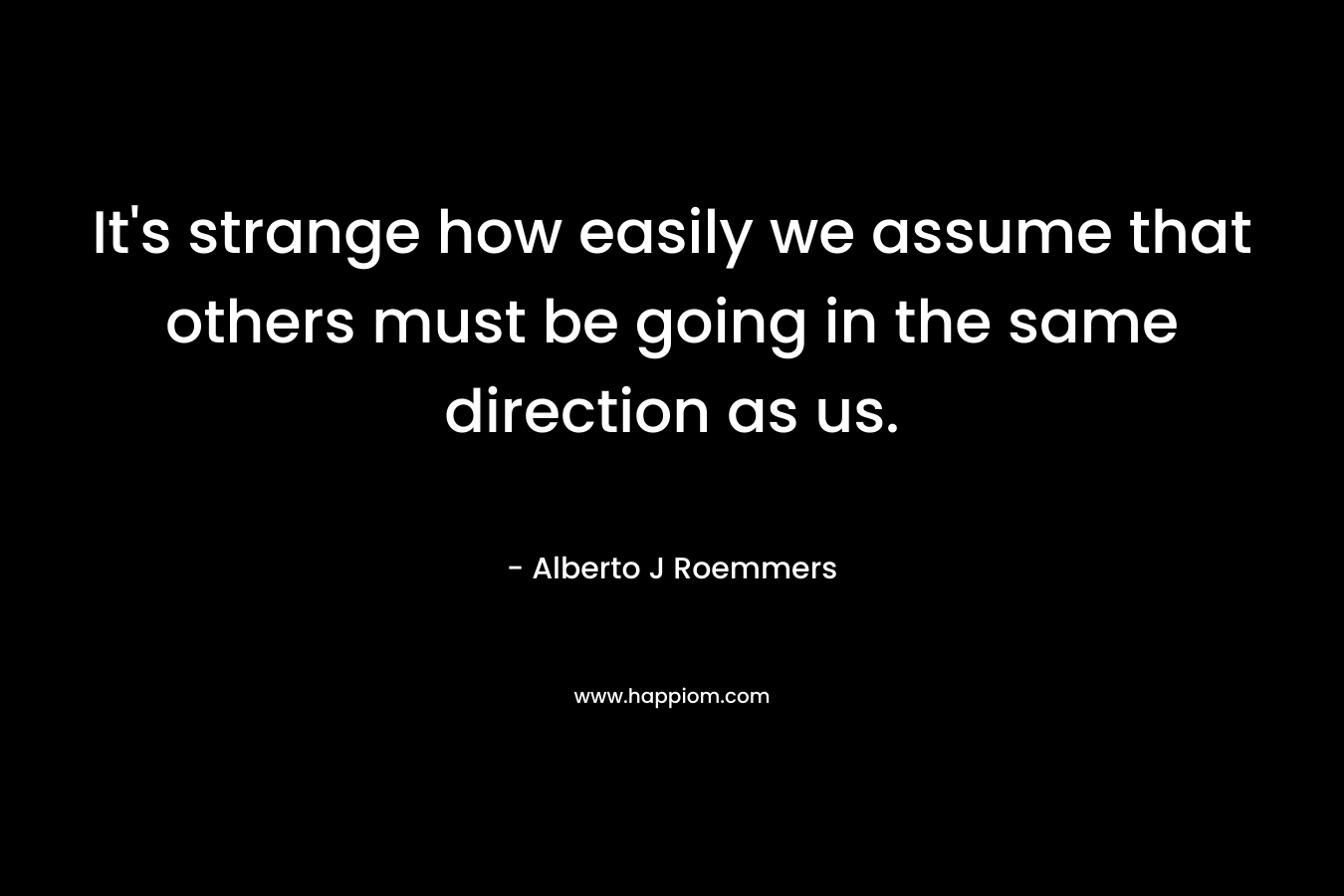 It’s strange how easily we assume that others must be going in the same direction as us. – Alberto J Roemmers