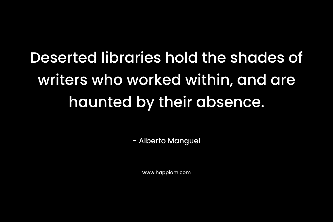 Deserted libraries hold the shades of writers who worked within, and are haunted by their absence.  – Alberto Manguel