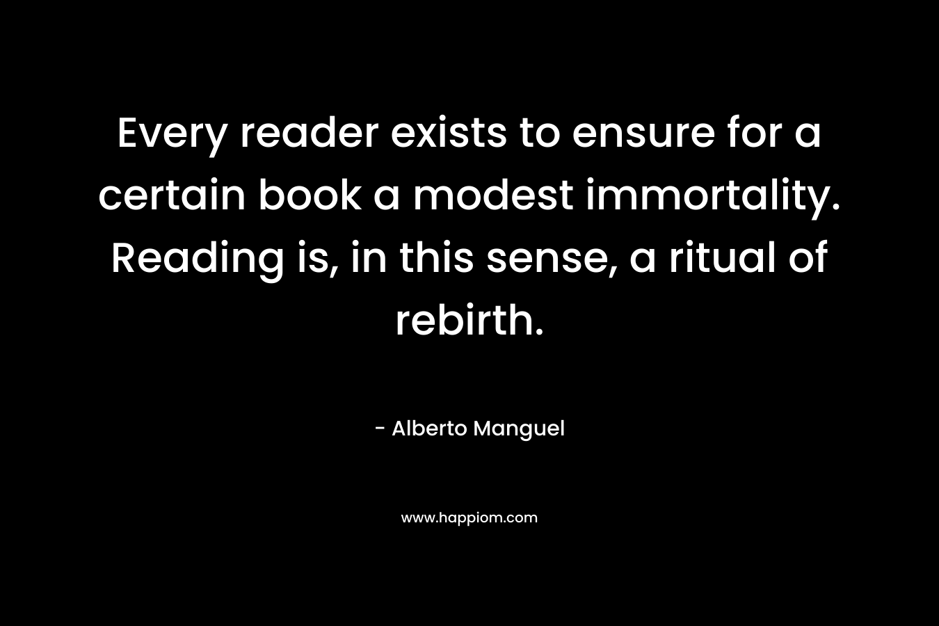 Every reader exists to ensure for a certain book a modest immortality. Reading is, in this sense, a ritual of rebirth.