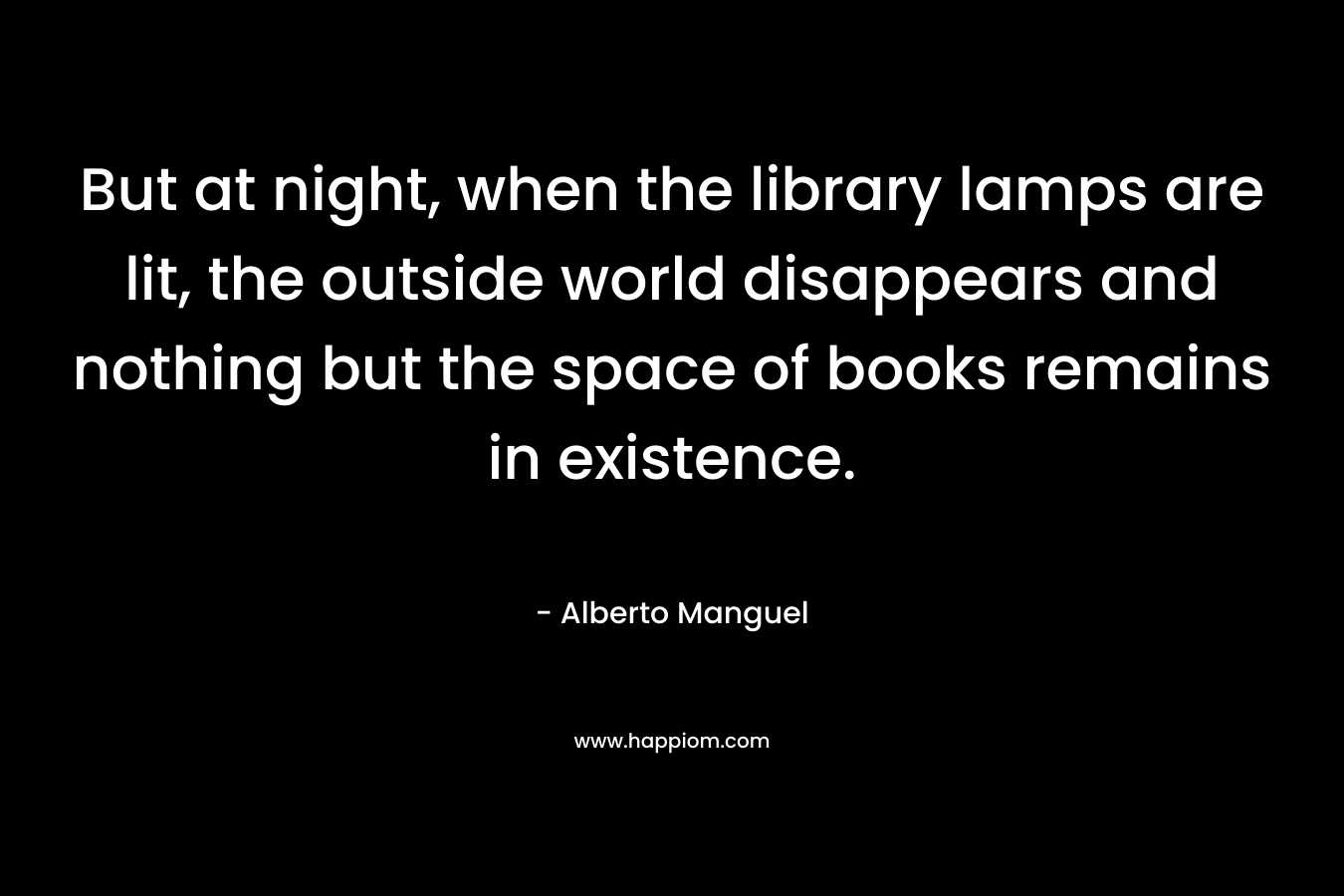 But at night, when the library lamps are lit, the outside world disappears and nothing but the space of books remains in existence.  – Alberto Manguel