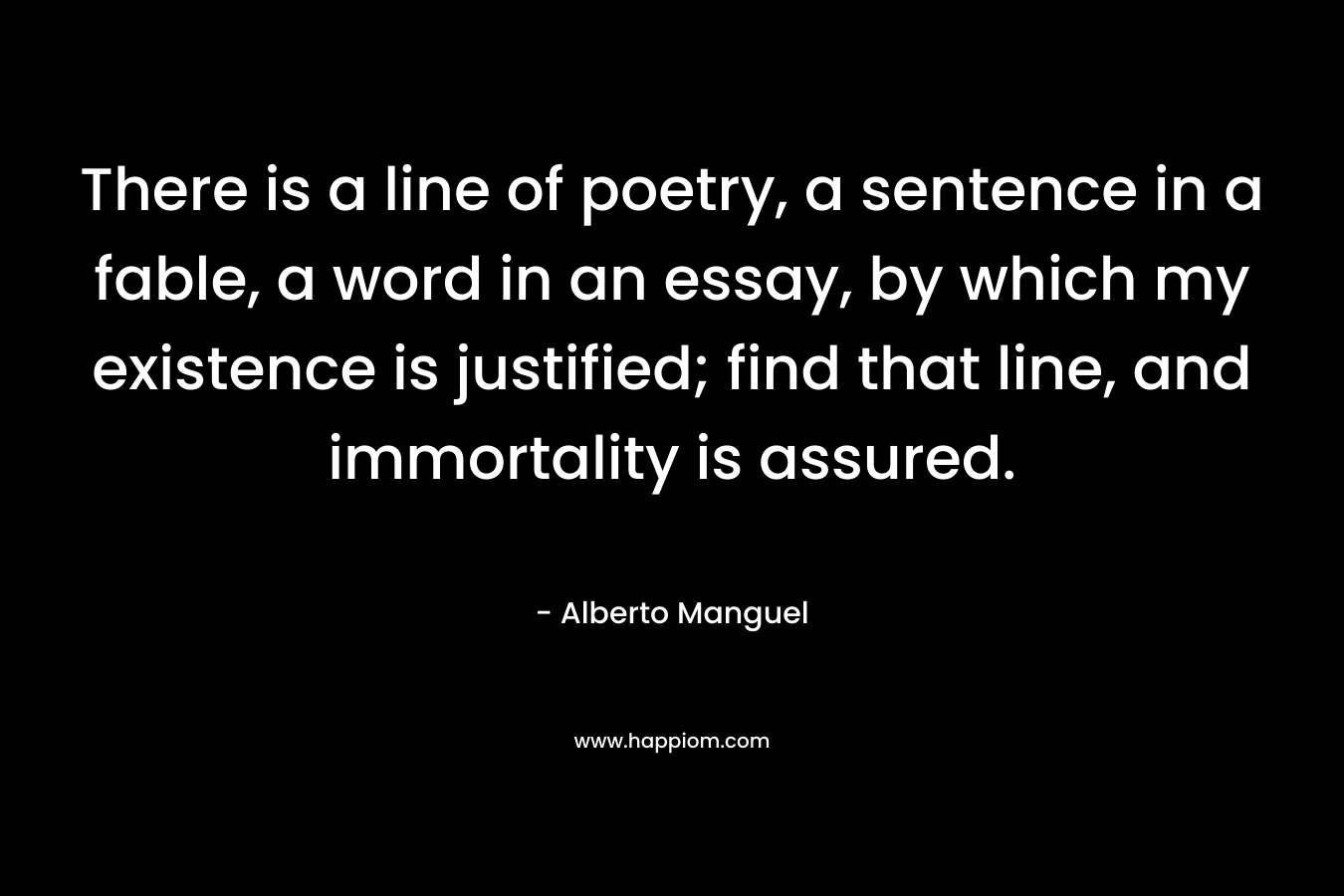 There is a line of poetry, a sentence in a fable, a word in an essay, by which my existence is justified; find that line, and immortality is assured.