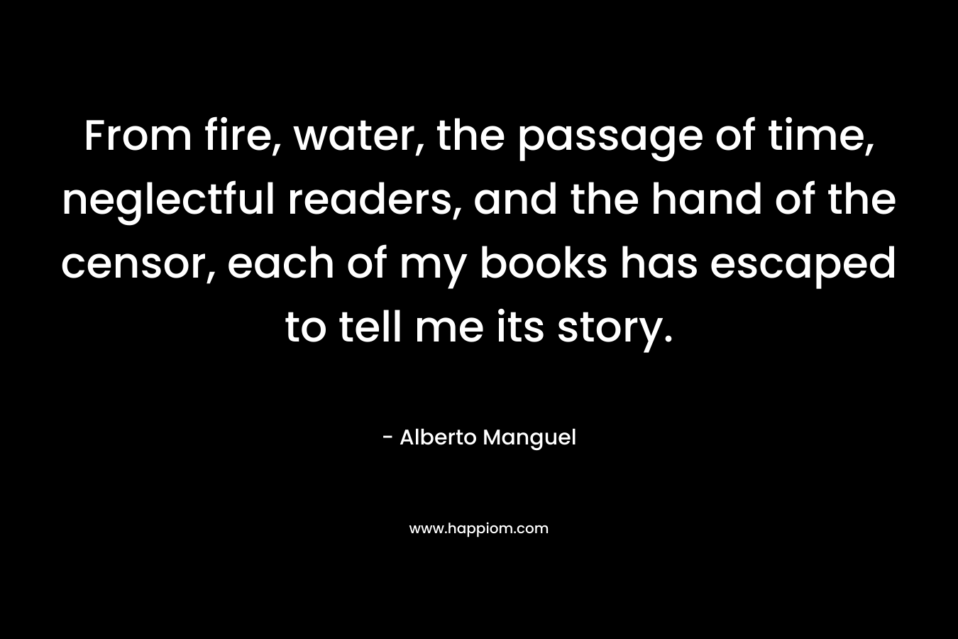 From fire, water, the passage of time, neglectful readers, and the hand of the censor, each of my books has escaped to tell me its story. – Alberto Manguel