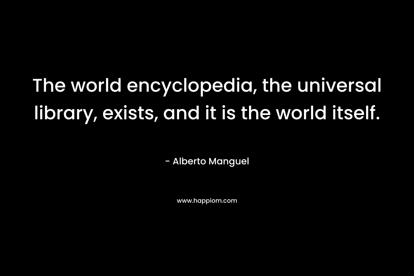 The world encyclopedia, the universal library, exists, and it is the world itself. – Alberto Manguel