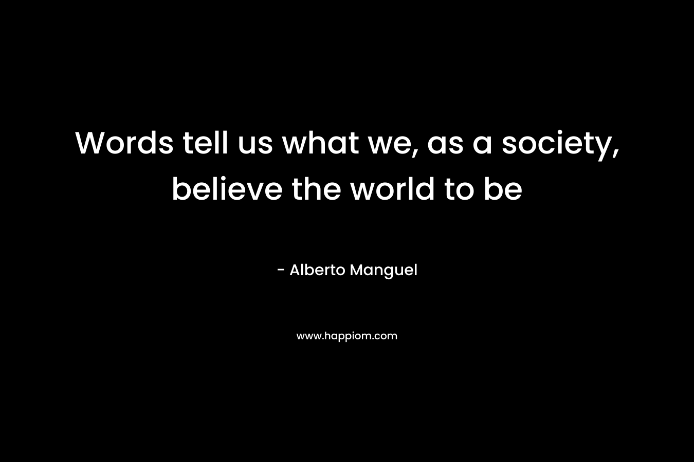 Words tell us what we, as a society, believe the world to be – Alberto Manguel