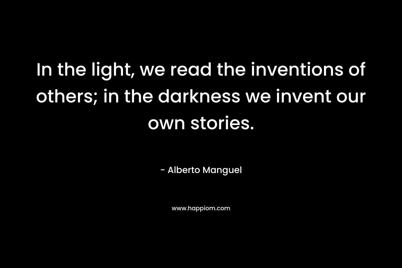 In the light, we read the inventions of others; in the darkness we invent our own stories.  – Alberto Manguel