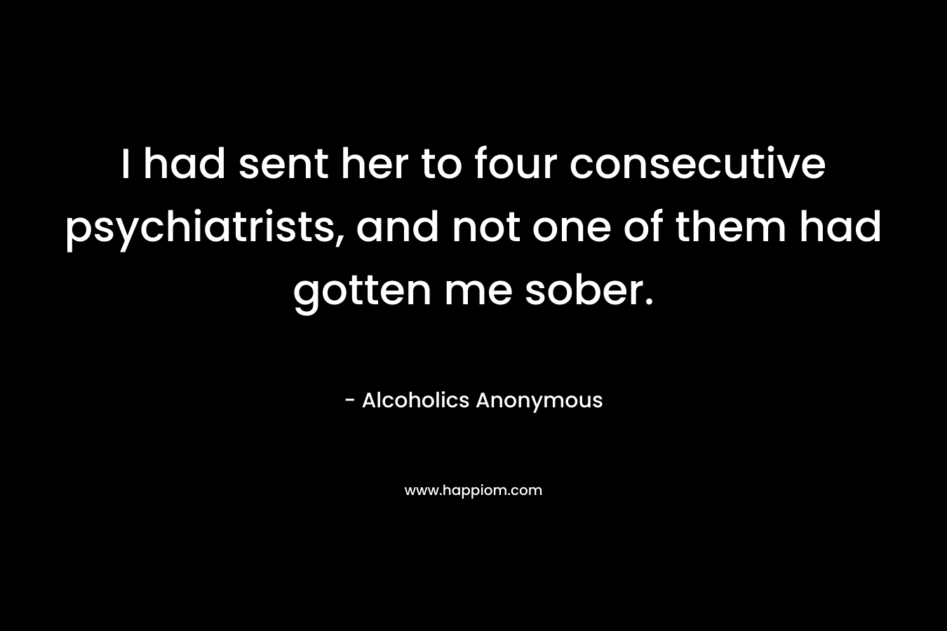 I had sent her to four consecutive psychiatrists, and not one of them had gotten me sober. – Alcoholics Anonymous