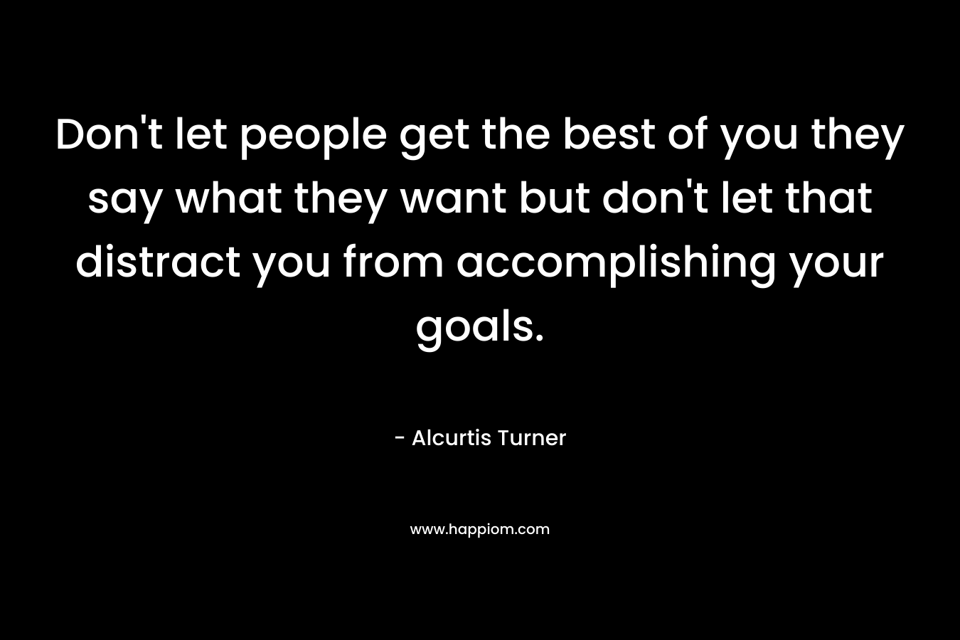 Don’t let people get the best of you they say what they want but don’t let that distract you from accomplishing your goals. – Alcurtis Turner
