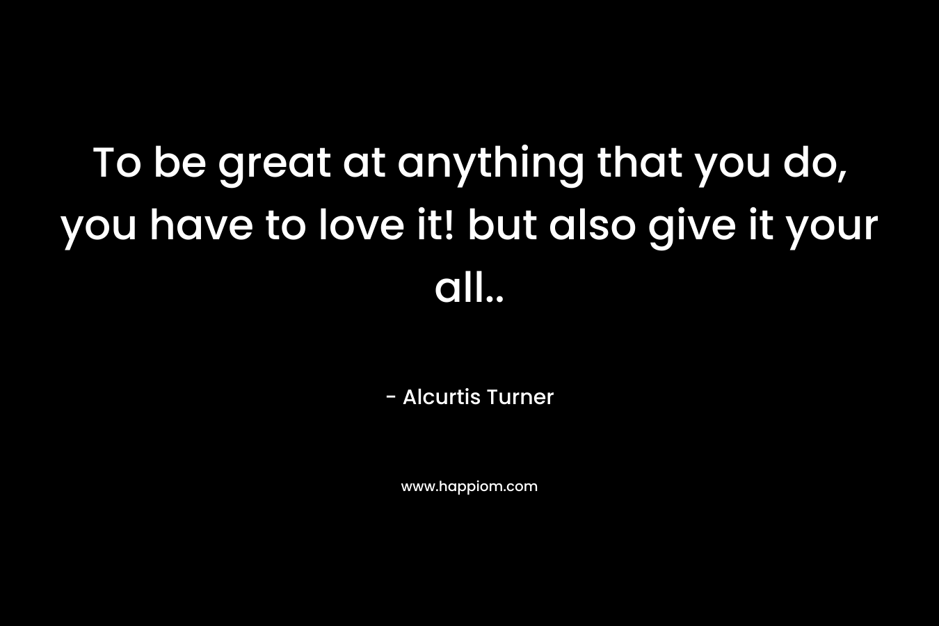 To be great at anything that you do, you have to love it! but also give it your all.. – Alcurtis Turner