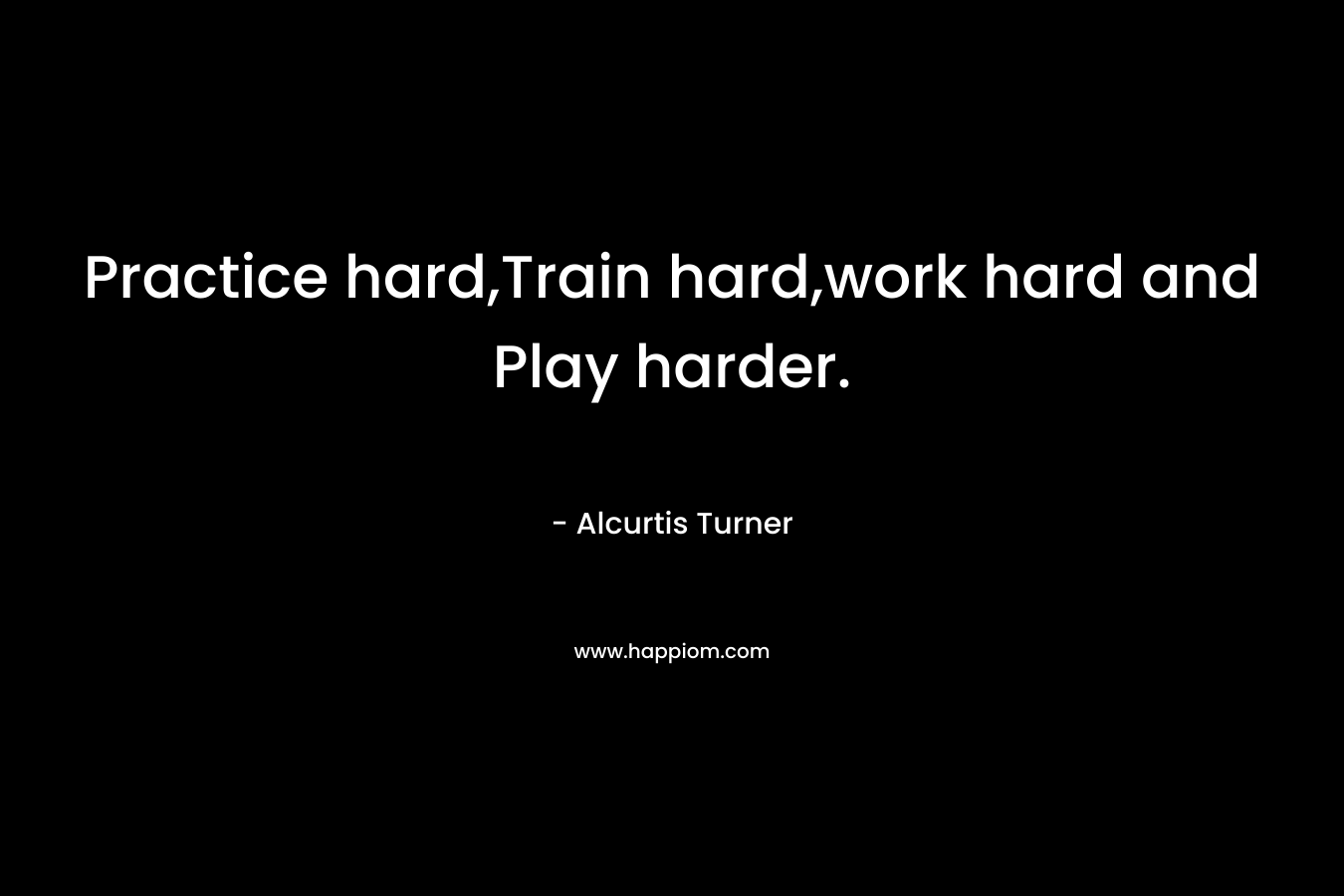 Practice hard,Train hard,work hard and Play harder. – Alcurtis Turner