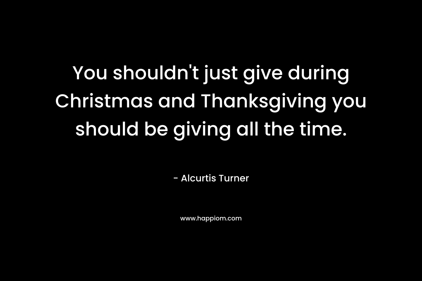 You shouldn’t just give during Christmas and Thanksgiving you should be giving all the time. – Alcurtis Turner