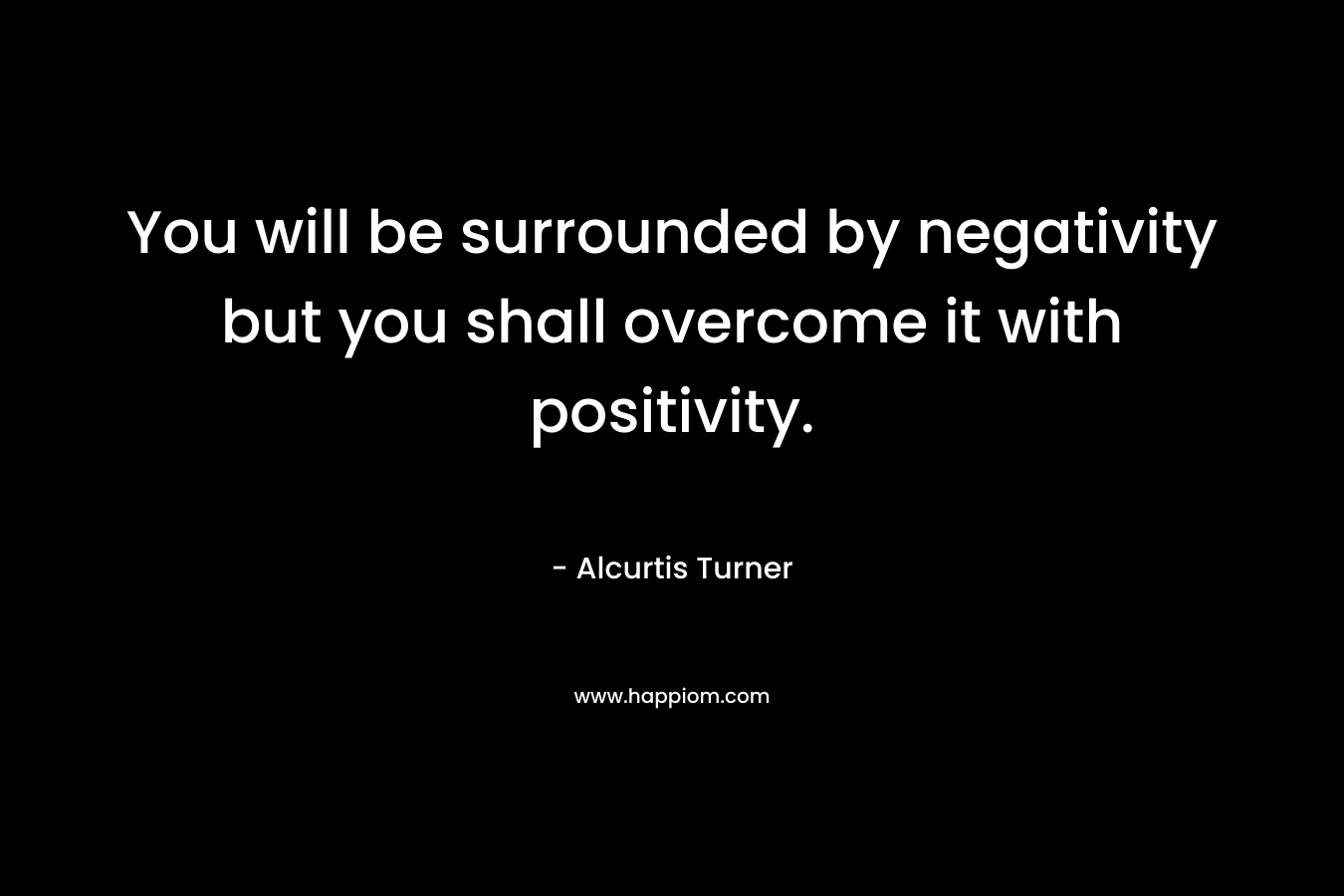 You will be surrounded by negativity but you shall overcome it with positivity. – Alcurtis Turner