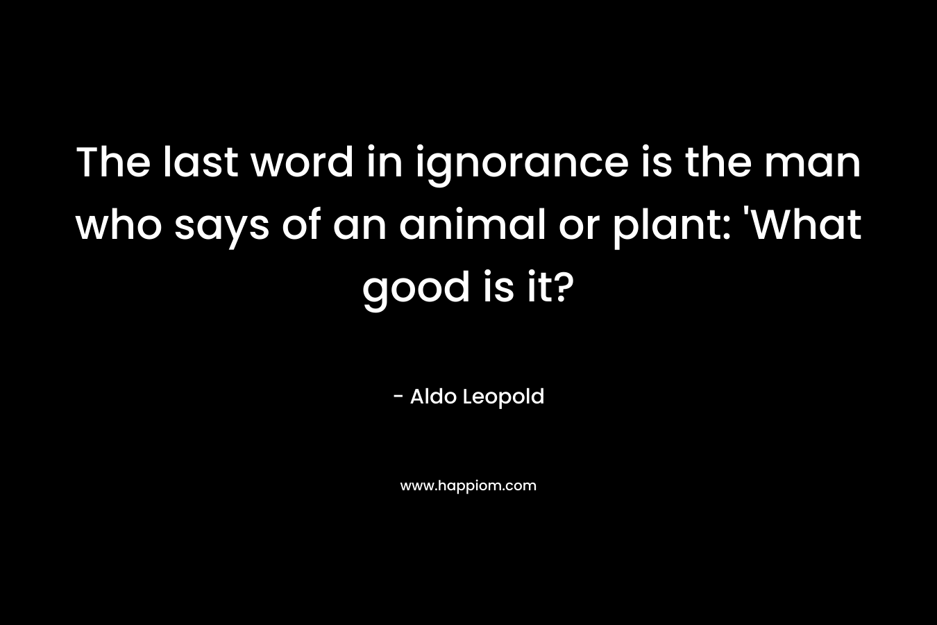 The last word in ignorance is the man who says of an animal or plant: ‘What good is it? – Aldo Leopold