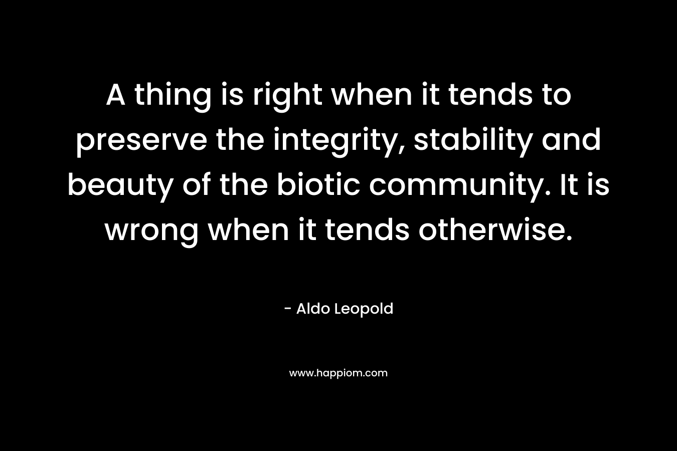 A thing is right when it tends to preserve the integrity, stability and beauty of the biotic community. It is wrong when it tends otherwise. – Aldo Leopold