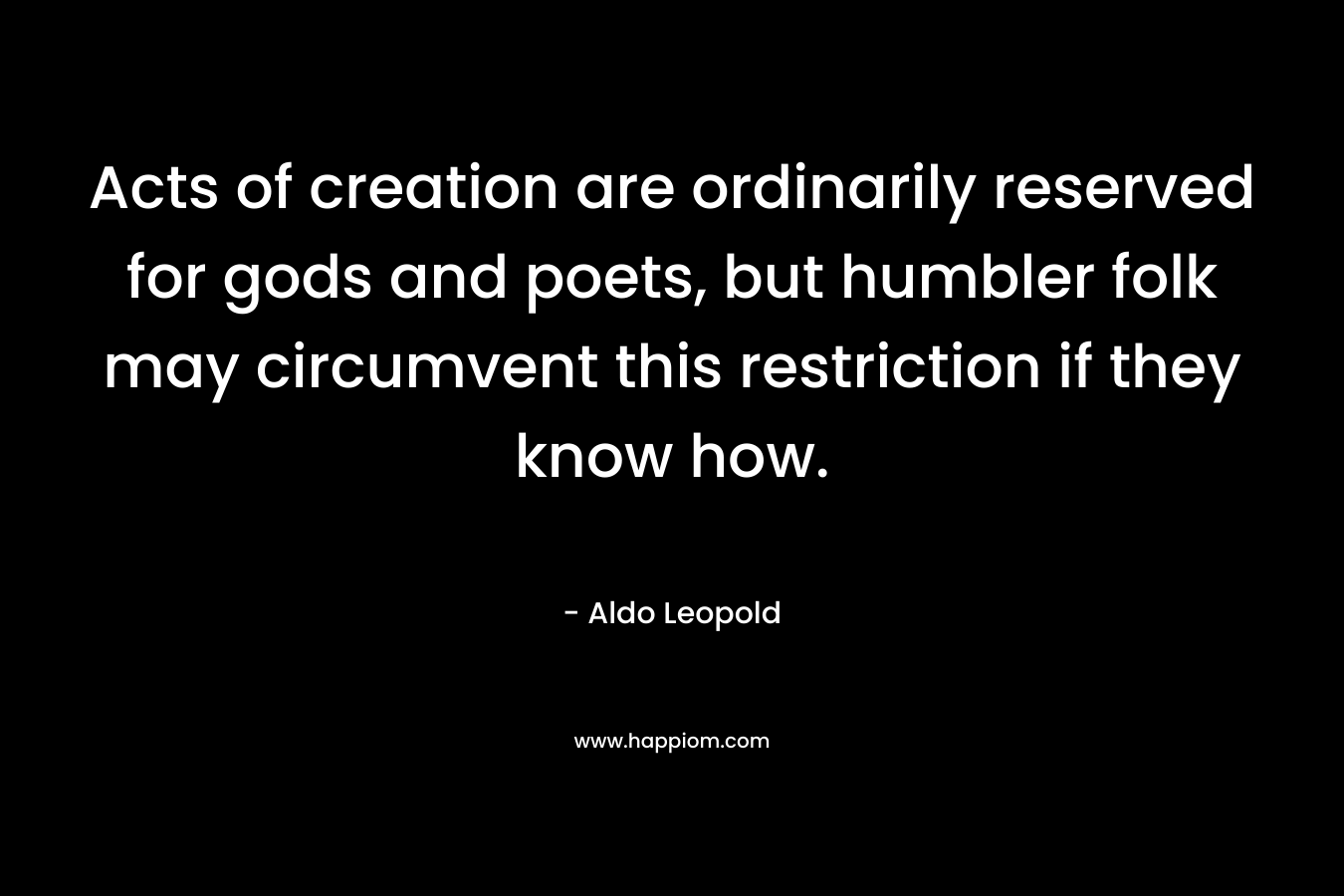 Acts of creation are ordinarily reserved for gods and poets, but humbler folk may circumvent this restriction if they know how. – Aldo Leopold