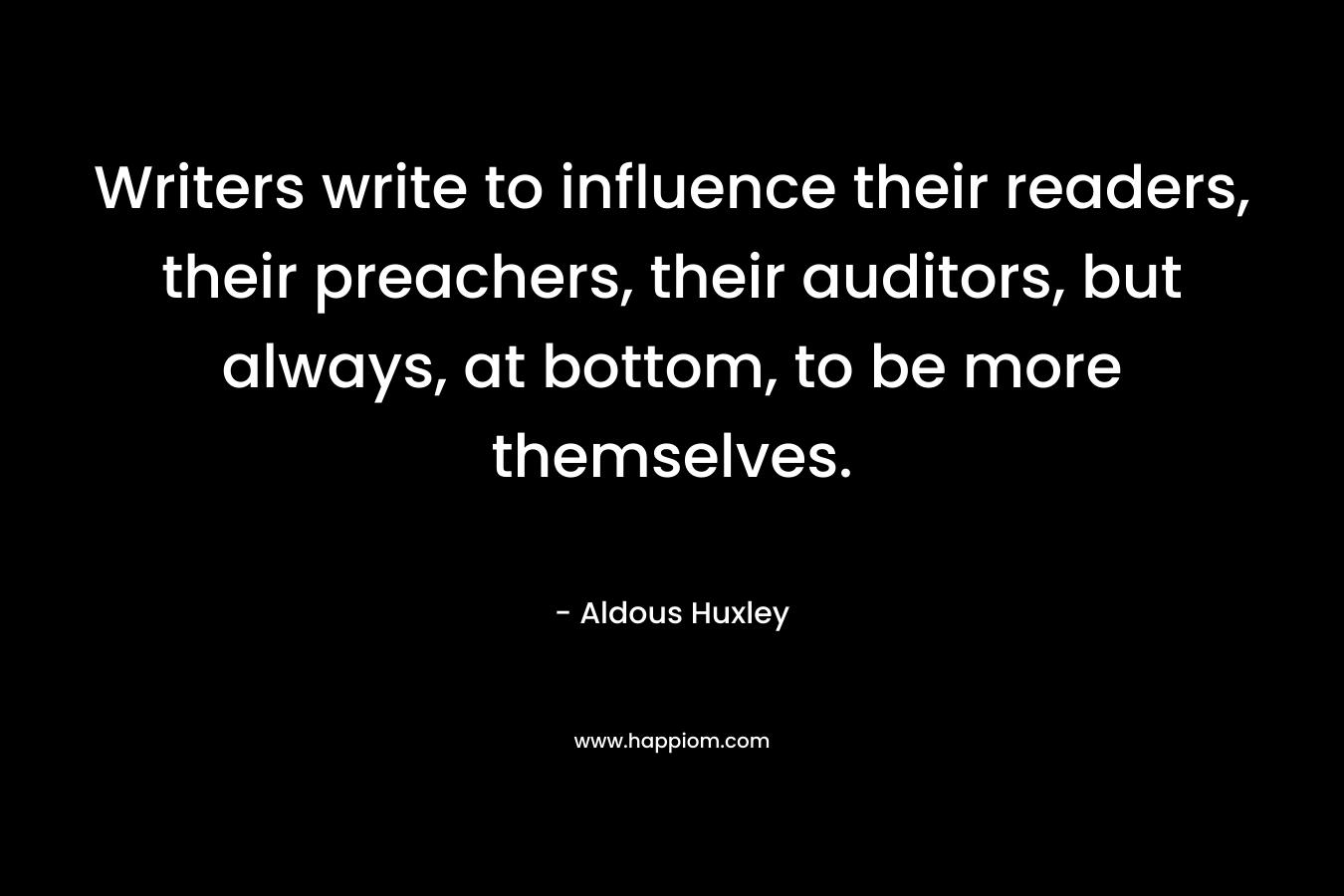 Writers write to influence their readers, their preachers, their auditors, but always, at bottom, to be more themselves. – Aldous Huxley