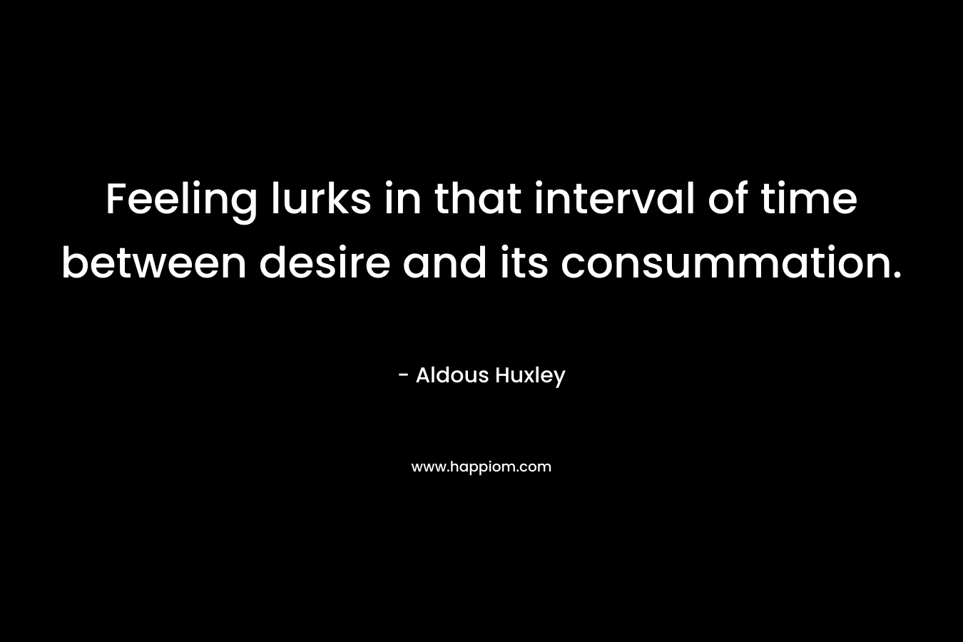 Feeling lurks in that interval of time between desire and its consummation. – Aldous Huxley