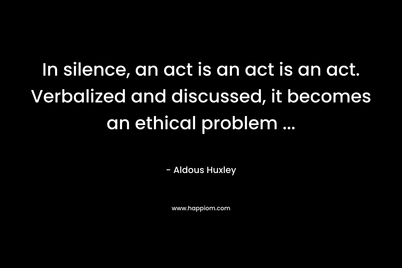 In silence, an act is an act is an act. Verbalized and discussed, it becomes an ethical problem ...