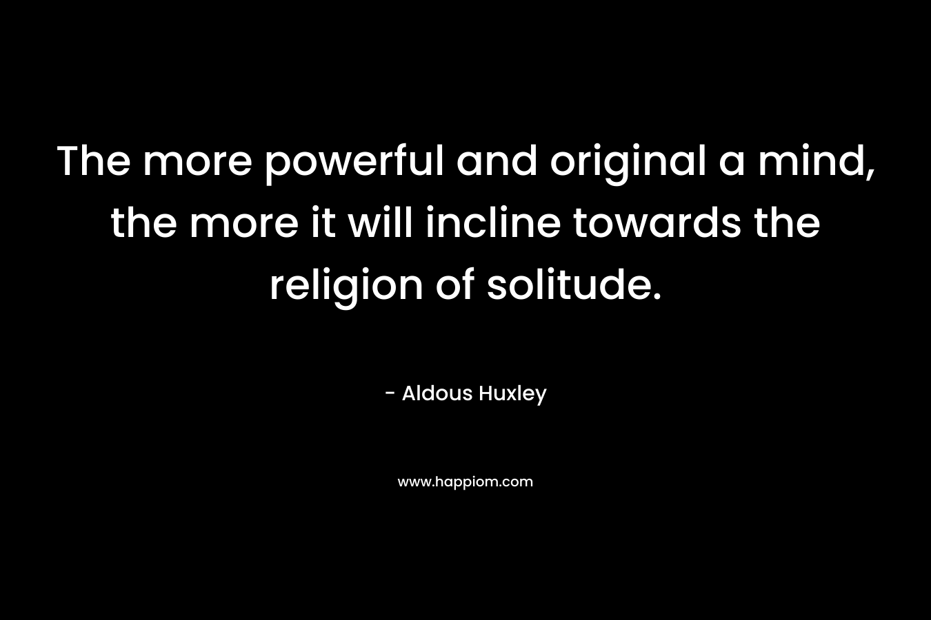 The more powerful and original a mind, the more it will incline towards the religion of solitude. – Aldous Huxley