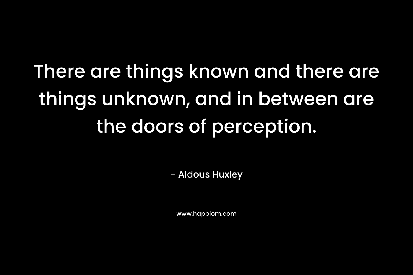 There are things known and there are things unknown, and in between are the doors of perception. – Aldous Huxley