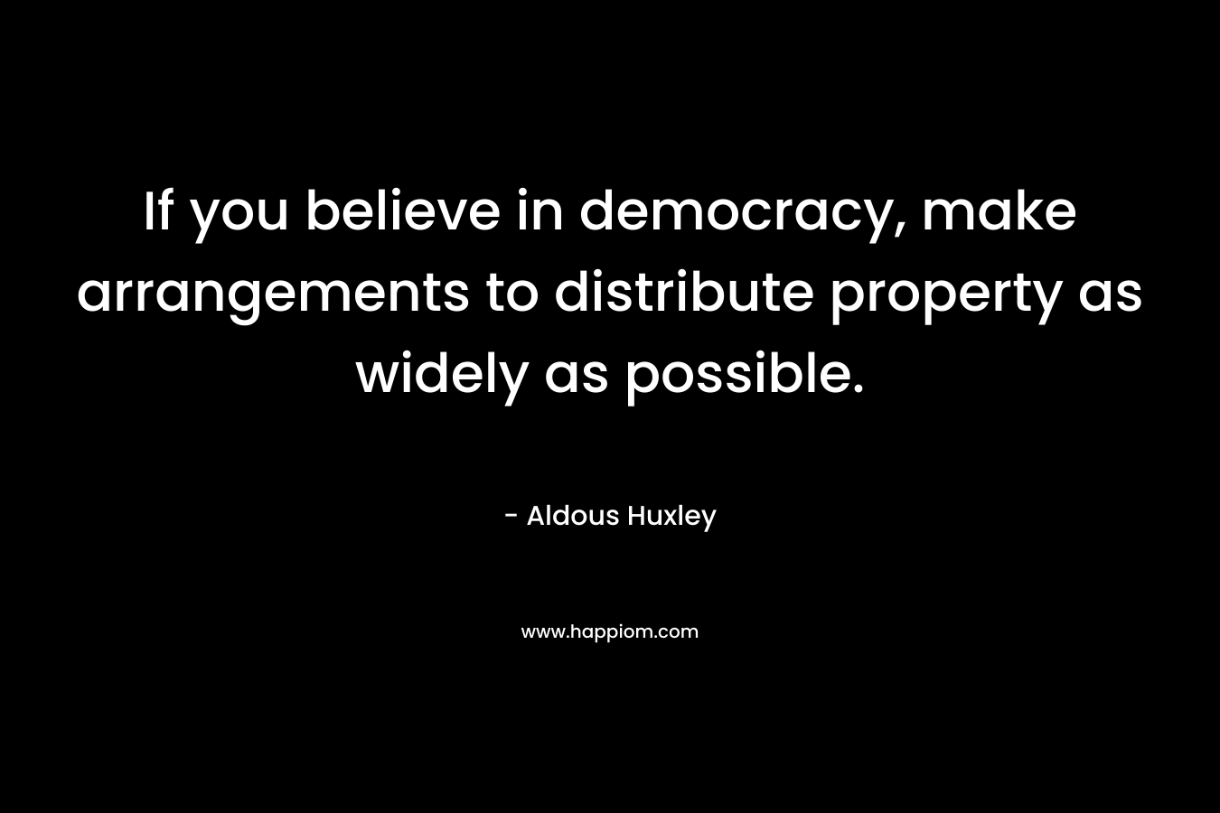 If you believe in democracy, make arrangements to distribute property as widely as possible. – Aldous Huxley