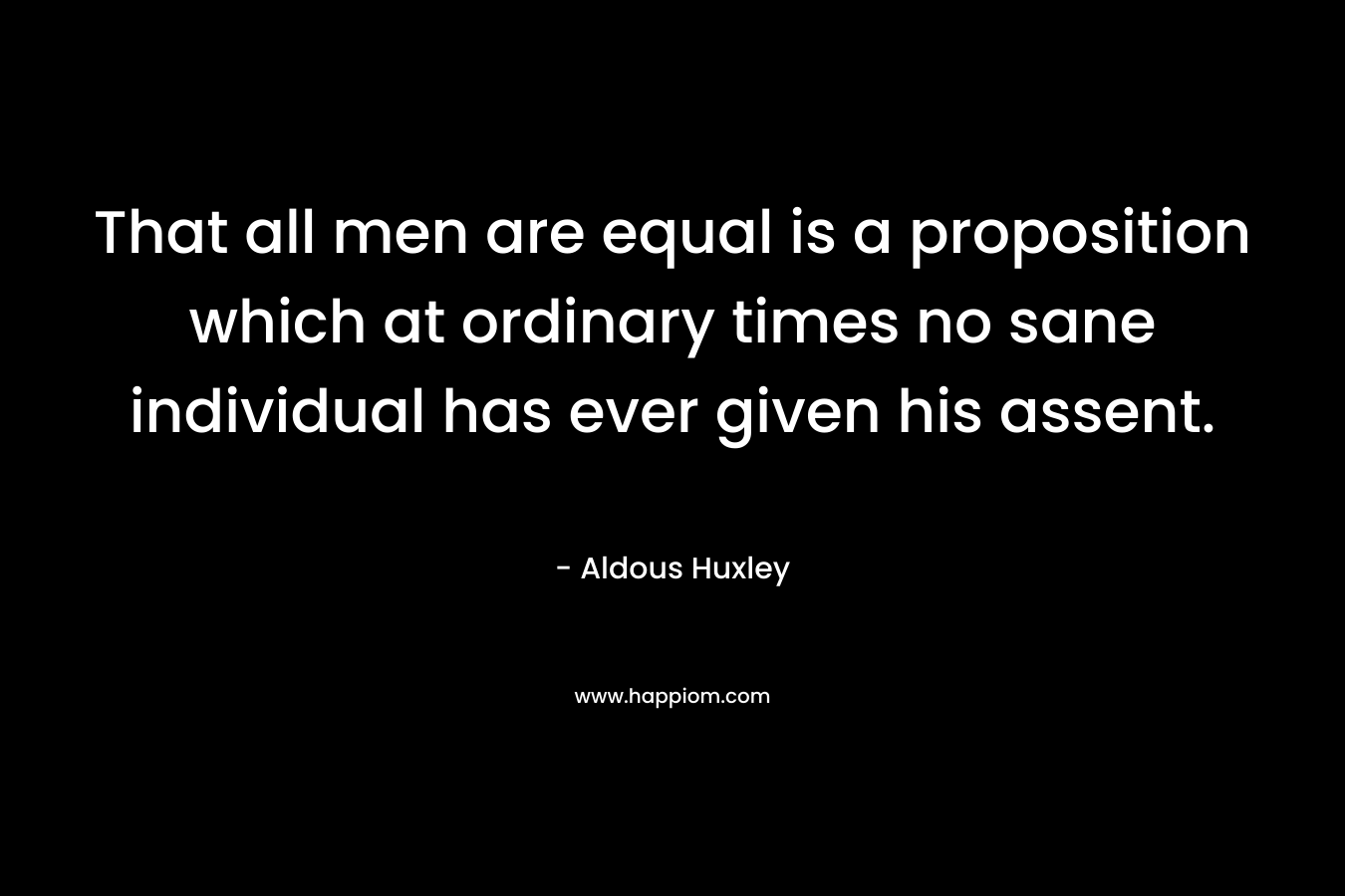 That all men are equal is a proposition which at ordinary times no sane individual has ever given his assent. – Aldous Huxley