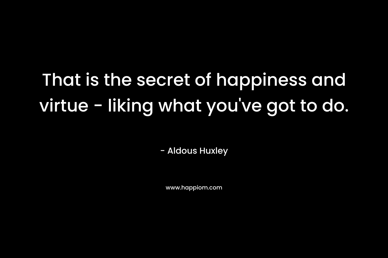 That is the secret of happiness and virtue – liking what you’ve got to do. – Aldous Huxley