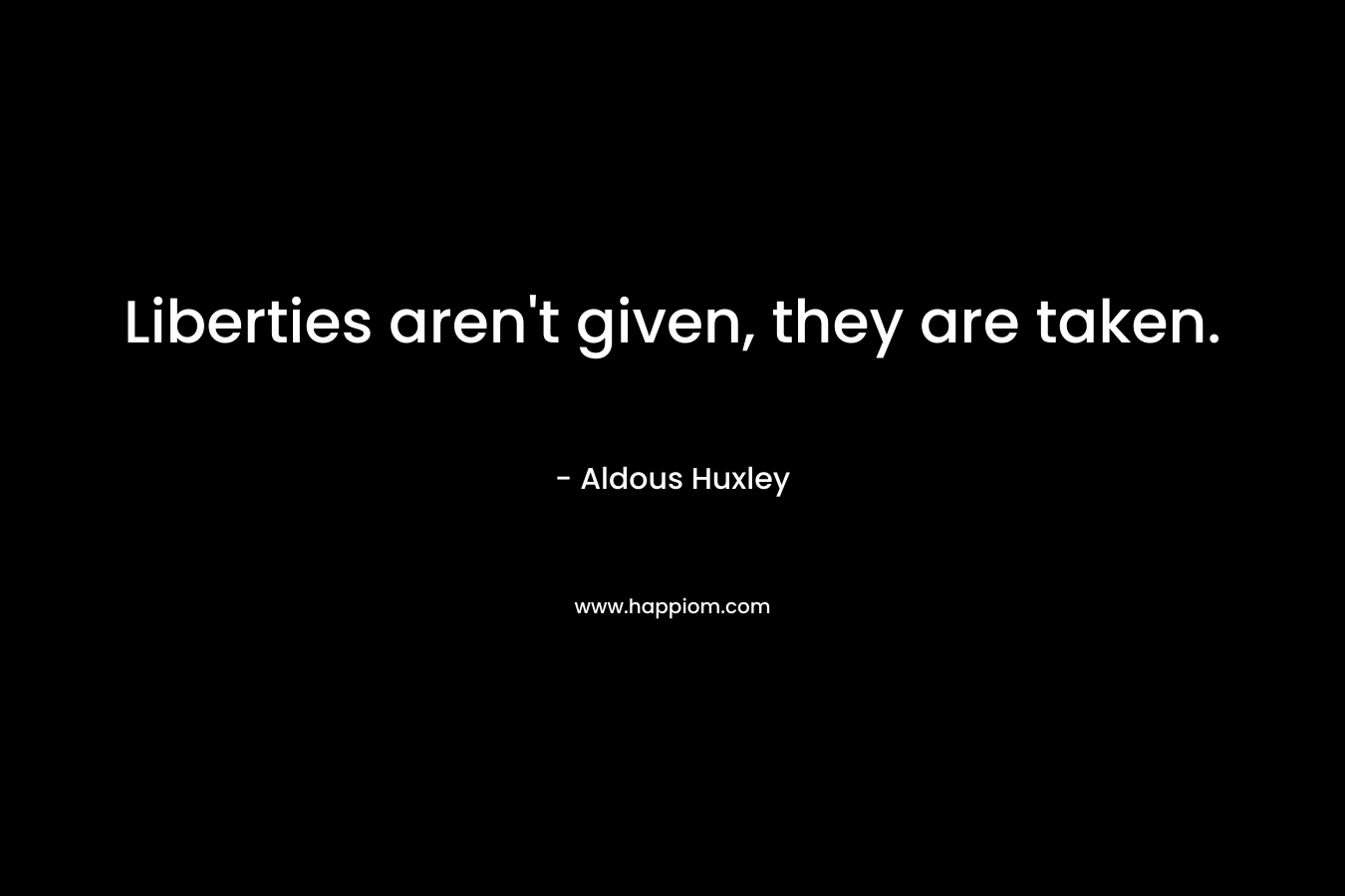 Liberties aren’t given, they are taken. – Aldous Huxley