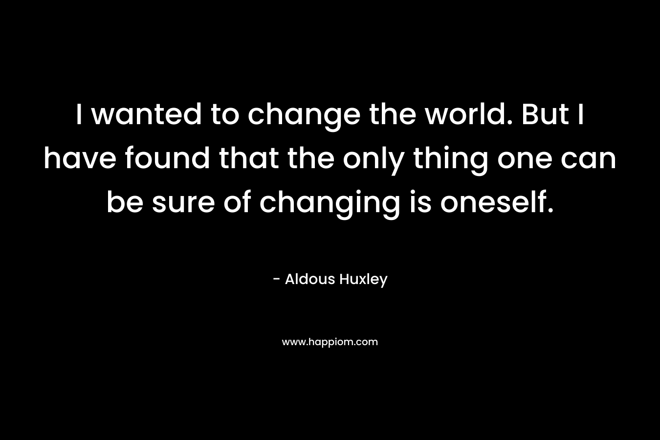 I wanted to change the world. But I have found that the only thing one can be sure of changing is oneself.