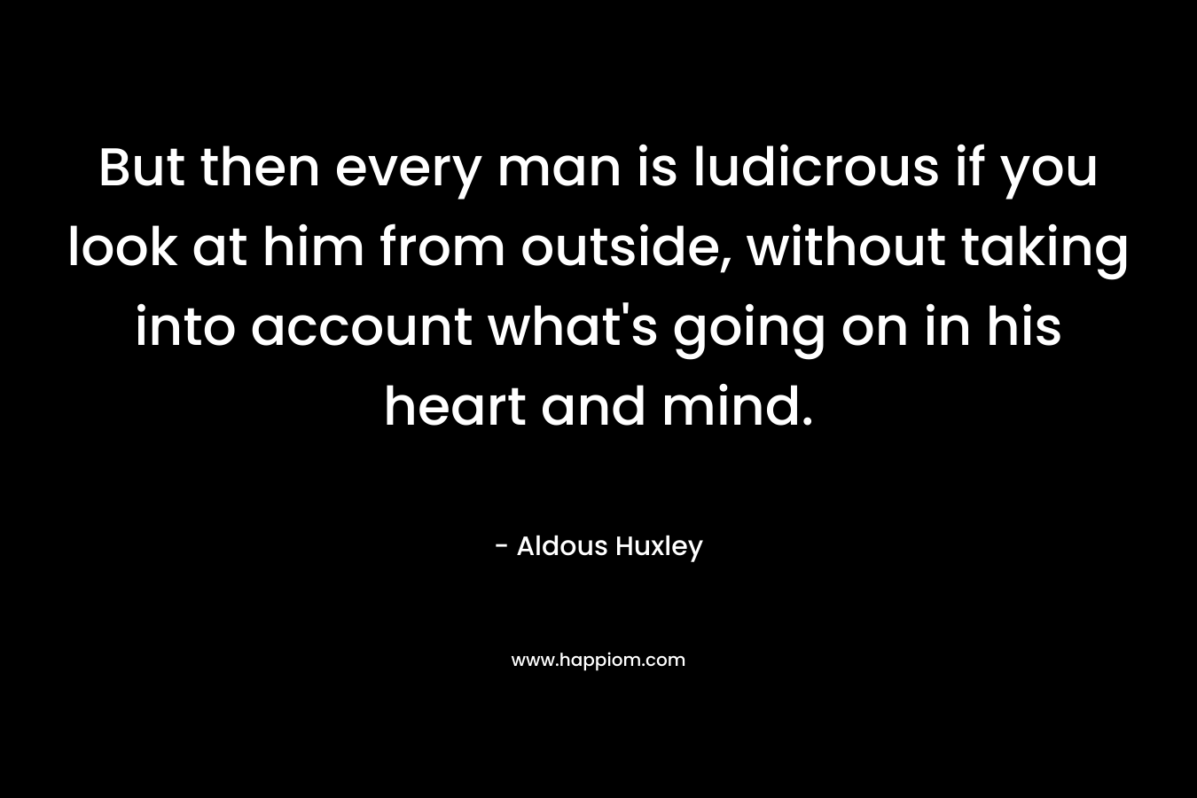 But then every man is ludicrous if you look at him from outside, without taking into account what's going on in his heart and mind.