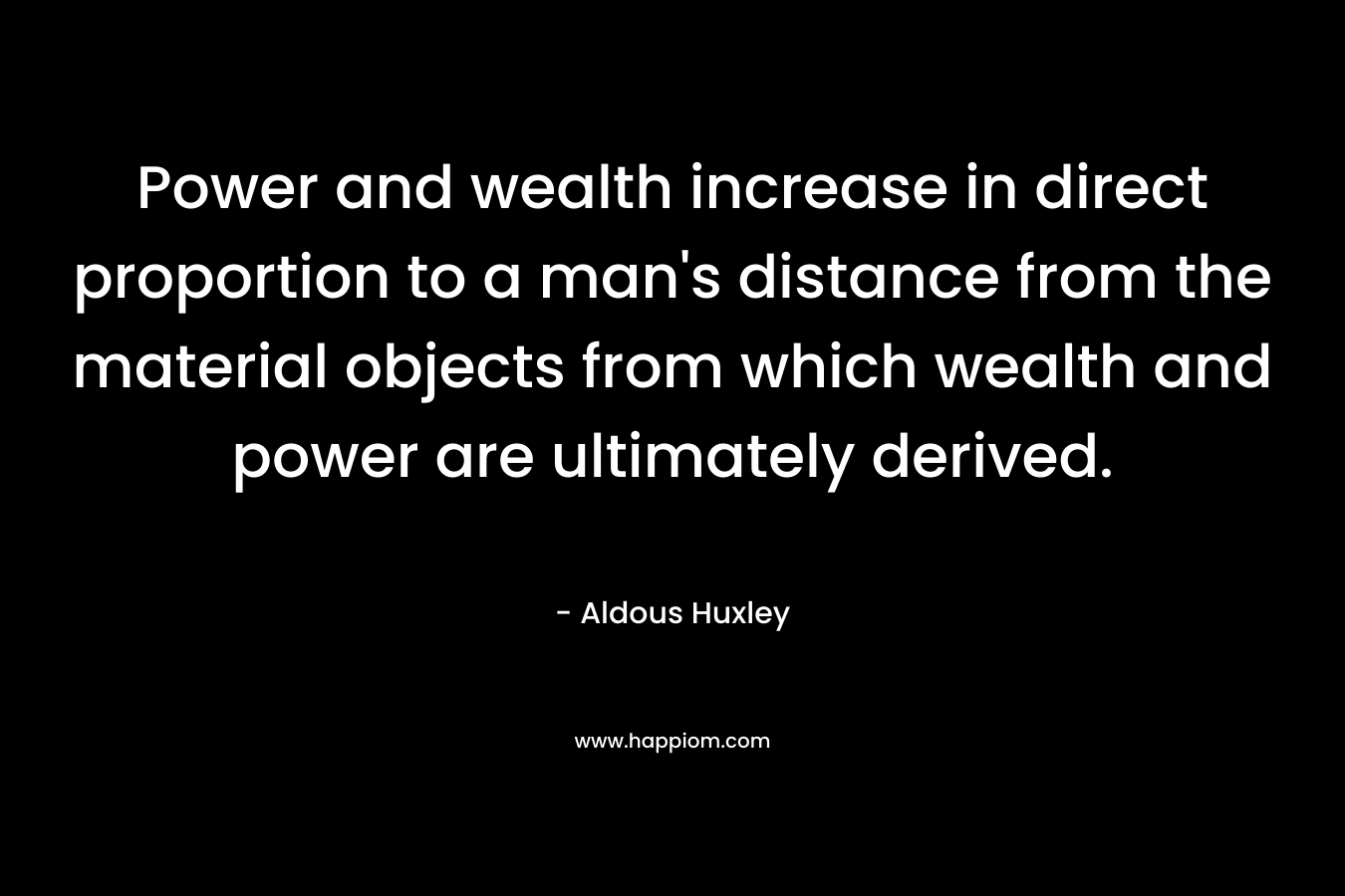 Power and wealth increase in direct proportion to a man’s distance from the material objects from which wealth and power are ultimately derived. – Aldous Huxley