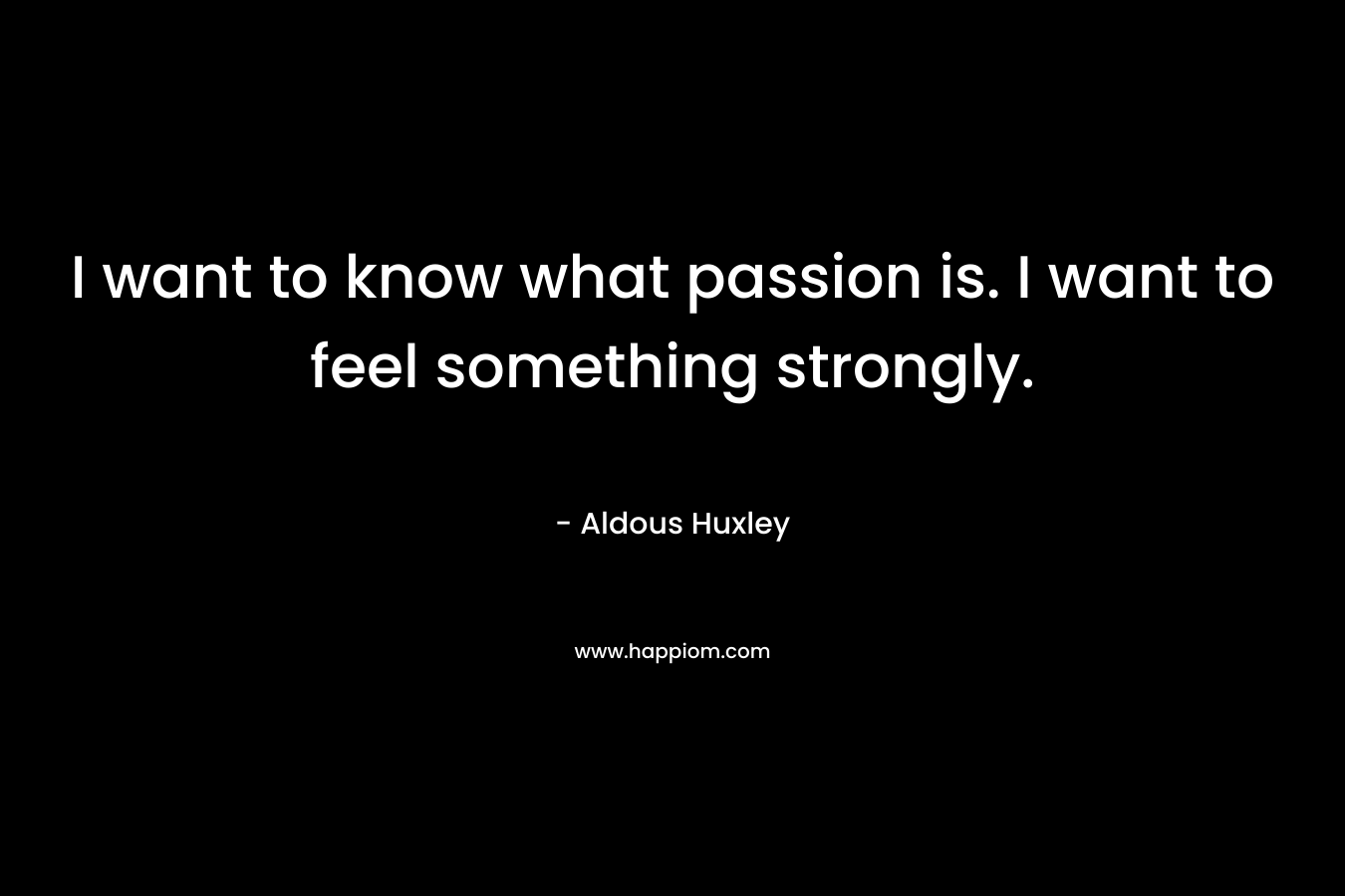 I want to know what passion is. I want to feel something strongly.