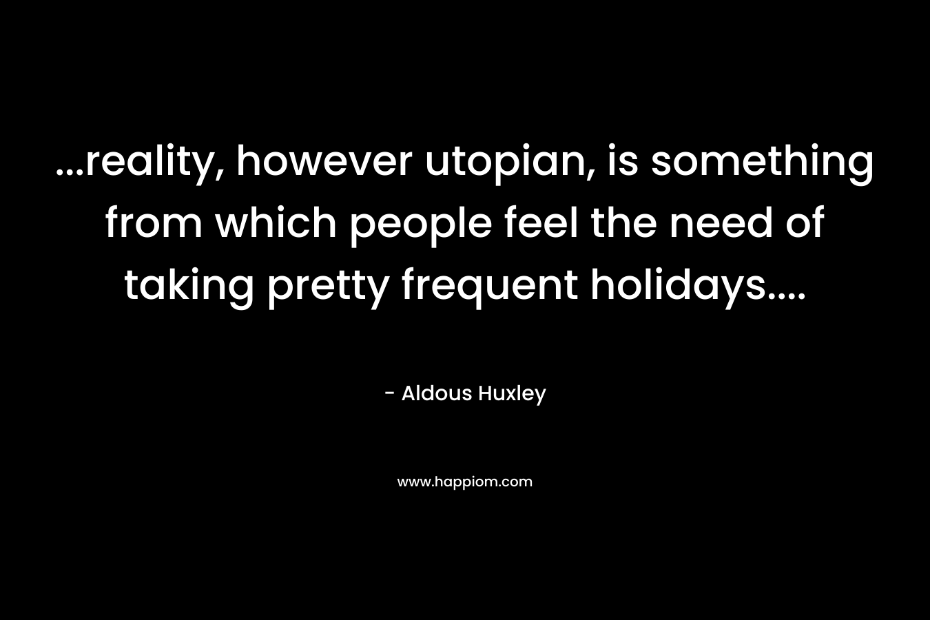 …reality, however utopian, is something from which people feel the need of taking pretty frequent holidays…. – Aldous Huxley