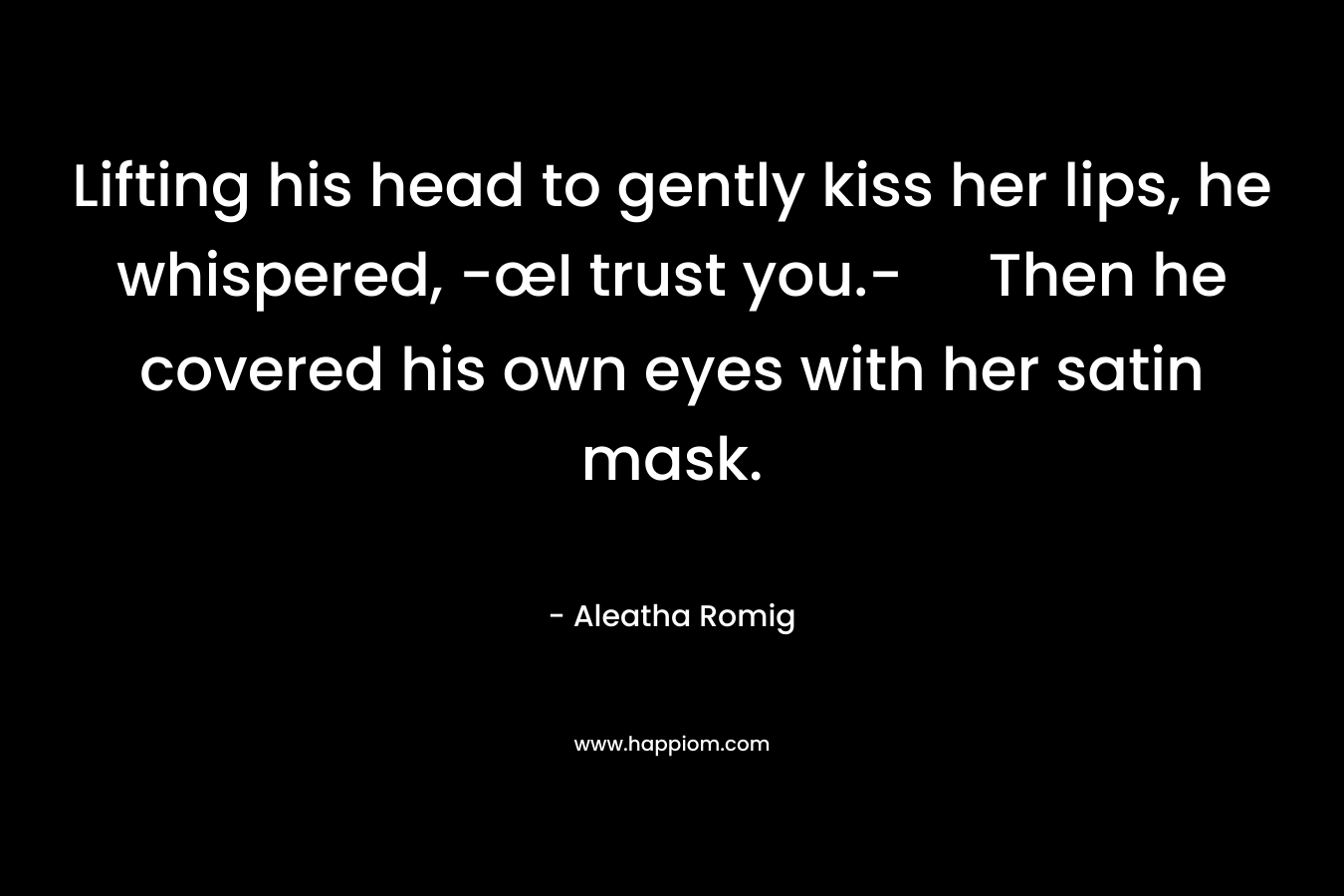 Lifting his head to gently kiss her lips, he whispered, -œI trust you.- Then he covered his own eyes with her satin mask. – Aleatha Romig