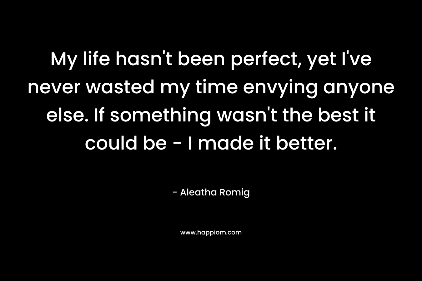 My life hasn’t been perfect, yet I’ve never wasted my time envying anyone else. If something wasn’t the best it could be – I made it better. – Aleatha Romig